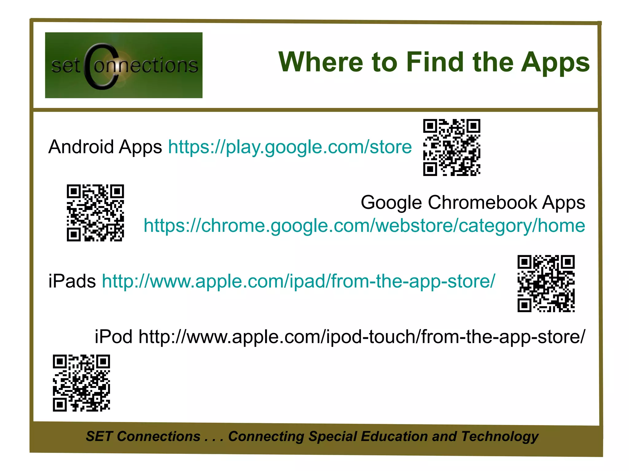 Where to Find the Apps

Android Apps https://play.google.com/store

                                    Google Chromebook Apps
            https://chrome.google.com/webstore/category/home

iPads http://www.apple.com/ipad/from-the-app-store/

     iPod http://www.apple.com/ipod-touch/from-the-app-store/




    SET Connections . . . Connecting Special Education and Technology
 