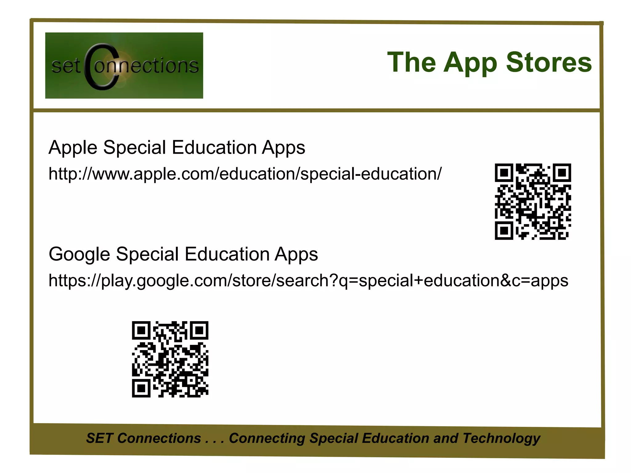 The App Stores

Apple Special Education Apps
http://www.apple.com/education/special-education/



Google Special Education Apps
https://play.google.com/store/search?q=special+education&c=apps




    SET Connections . . . Connecting Special Education and Technology
 
