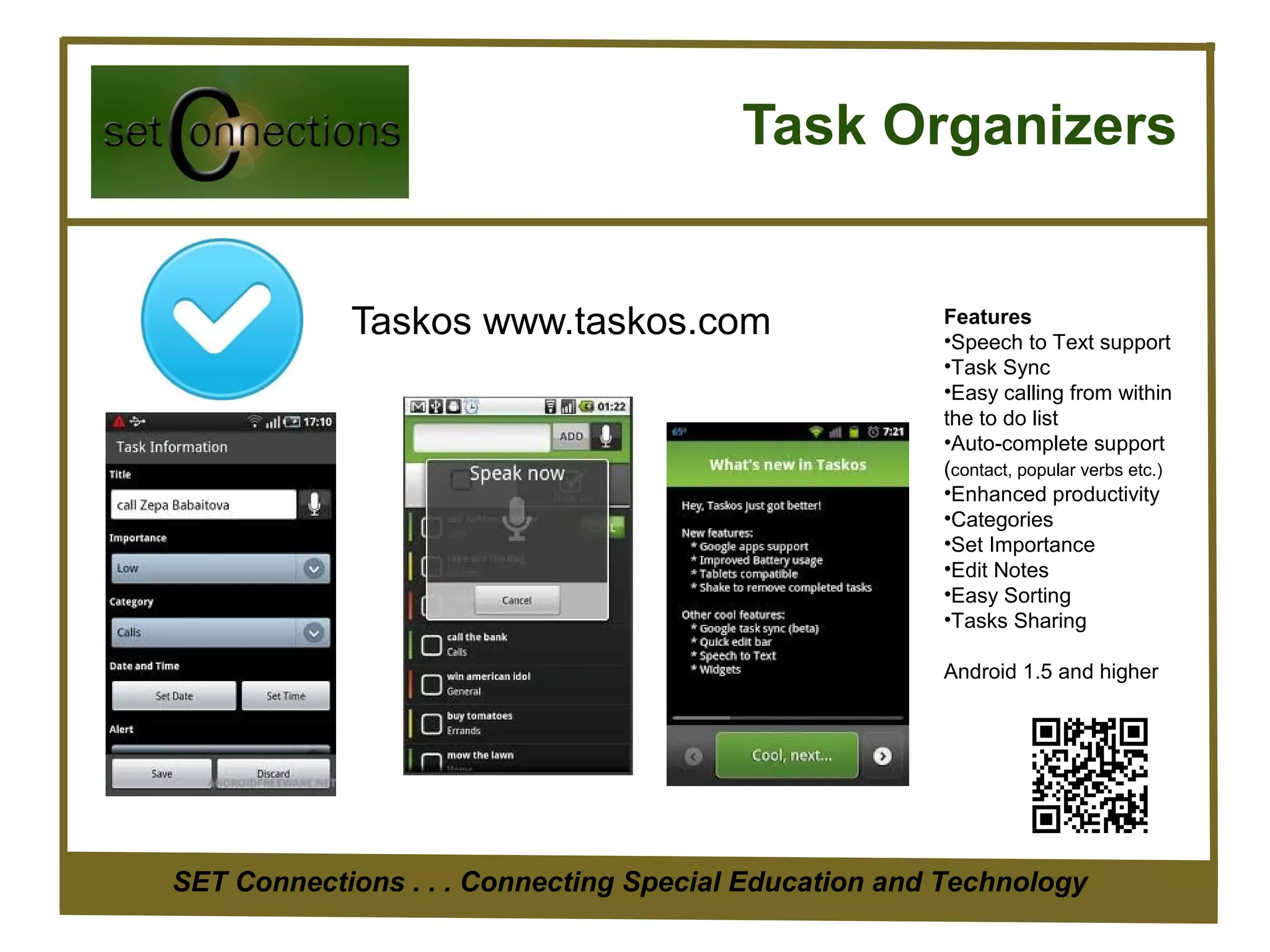 Task Organizers


            Taskos www.taskos.com                     Features
                                                      •Speech to Text support
                                                      •Task Sync
                                                      •Easy calling from within
                                                      the to do list
                                                      •Auto-complete support
                                                      (contact, popular verbs etc.)
                                                      •Enhanced productivity
                                                      •Categories
                                                      •Set Importance
                                                      •Edit Notes
                                                      •Easy Sorting
                                                      •Tasks Sharing

                                                      Android 1.5 and higher




SET Connections . . . Connecting Special Education and Technology
 