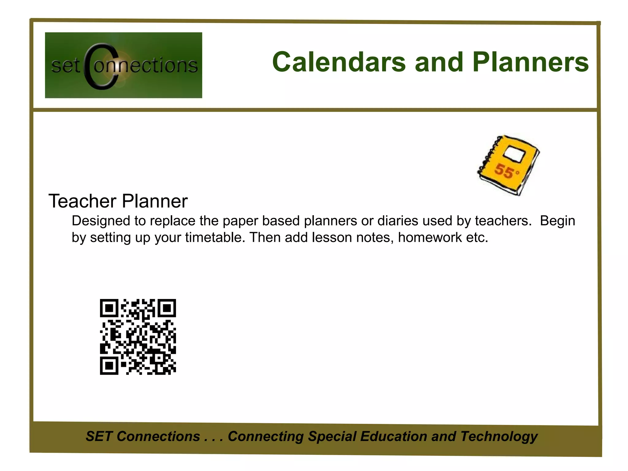 Calendars and Planners



Teacher Planner
  Designed to replace the paper based planners or diaries used by teachers. Begin
  by setting up your timetable. Then add lesson notes, homework etc.




    SET Connections . . . Connecting Special Education and Technology
 