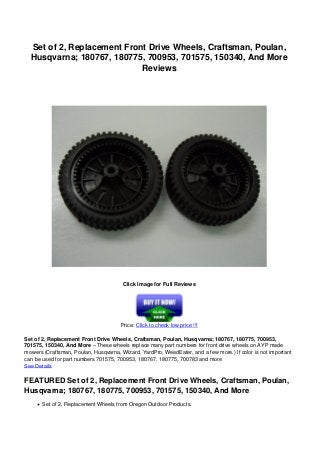 Set of 2, Replacement Front Drive Wheels, Craftsman, Poulan,
Husqvarna; 180767, 180775, 700953, 701575, 150340, And More
Reviews
Click Image for Full Reviews
Price: Click to check low price !!!
Set of 2, Replacement Front Drive Wheels, Craftsman, Poulan, Husqvarna; 180767, 180775, 700953,
701575, 150340, And More – These wheels replace many part numbers for front drive wheels on AYP made
mowers (Craftsman, Poulan, Husqvarna, Wizard, YardPro, WeedEater, and a few more.) If color is not important
can be used for part numbers 701575, 700953, 180767, 180775, 700783 and more
See Details
FEATURED Set of 2, Replacement Front Drive Wheels, Craftsman, Poulan,
Husqvarna; 180767, 180775, 700953, 701575, 150340, And More
Set of 2, Replacement Wheels from Oregon Outdoor Products.
 