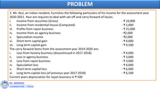 3. Mr. Atul, an indian resident, furnishes the following particulars of his income for the assessment year
2020-2021. Your are requires to deal with set-off and carry forward of losses.
i. Income from securities (Gross) - ₹ 10,000
ii. Income from residential house (Computed) - ₹ 5,000
iii. Profits from rayon business - ₹ 25,000
iv. Income from an agency business - ₹2,000
v. Speculation income - ₹2,000
vi. Short term capital gain - ₹ 4,000
vii. Long term capital gain - ₹ 9,500
The carry forward items from the assessment year 2019-2020 are:
i. Loss from hosiery business (discontinued in 2017-2018) - ₹ 4,000
ii. Loss in agency business - ₹ 3,000
iii. Loss from rayon business - ₹ 3,000
iv. Speculation loss - ₹ 4,000
v. Short term capital loss - ₹ 6,000
vi. Long term capital loss (of previous year 2017-2018) - ₹ 6,500
Current years depreciation for rayon business in ₹ 500
Dr. NGPASC
COIMBATORE | INDIA
PROBLEM
 