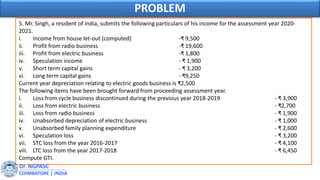 5. Mr. Singh, a resident of India, submits the following particulars of his income for the assessment year 2020-
2021.
i. Income from house let-out (computed) -₹ 9,500
ii. Profit from radio business -₹ 19,600
iii. Profit from electric business -₹ 1,800
iv. Speculation income - ₹ 1,900
v. Short term capital gains - ₹ 3,200
vi. Long term capital gains - ₹9,250
Current year depreciation relating to electric goods business is ₹2,500
The following items have been brought forward from proceeding assessment year.
i. Loss from cycle business discontinued during the previous year 2018-2019 - ₹ 3,900
ii. Loss from electric business - ₹2,700
iii. Loss from radio business - ₹ 1,900
iv. Unabsorbed depreciation of electric business - ₹ 1,000
v. Unabsorbed family planning expenditure - ₹ 2,600
vi. Speculation loss - ₹ 3,200
vii. STC loss from the year 2016-2017 - ₹ 4,100
viii. LTC loss from the year 2017-2018 - ₹ 6,450
Compute GTI.
Dr. NGPASC
COIMBATORE | INDIA
PROBLEM
 