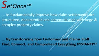 SetOnce™
... to fundamentally improve how claim settlements are
structured, documented and communicated with large &
complex property claims.
... By transforming how Customers and Claims Staff
Find, Connect, and Comprehend Everything INSTANTLY!
 