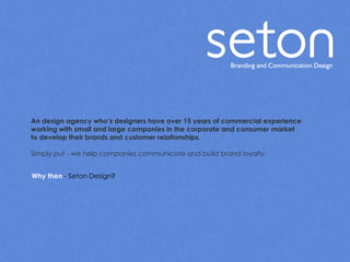 An design agency who’s designers have over 15 years of commercial experience  working with small and large companies in the corporate and consumer market to develop their brands and customer relationships. Simply put - we help companies communicate and build brand loyalty. Why then  - Seton Design? 
