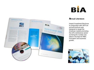 Annual Literature ﻿ Inward Investment Brochure. In conjunction with UKTI an annual brochure was designed to target the American market promoting the UK’s bioScience sector as being the number one place in Europe for R&D, innovation and business growth.  