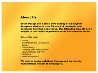About Us Seton Design are a small consultancy of ex-Tayburn designers who have over 15 years of consumer and corporate branding experience. The following projects are a sample of our teams experience in the life sciences sector. ﻿ Our services cover:  •  Naming  •  Brand Identity and Development  •  Design  •  Website Design  •  Marketing and Communications  •  Literature Design and Print  •  Exhibitions  •  Media Management  We deliver design solutions that exceed our clients expectations but not their budgets. 
