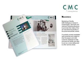 Newsletters ﻿ Marketing of facility. CMC Biologics is based in Copenhagen, Denmark and required marketing literature to promote their state of the art manufacturing facility to the pharmaceuticals market. A quarterly printed newsletter was produced and mailed to their European and USA customer database to help promote the facility and also to act as a cross selling tool to other service areas. 
