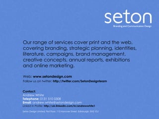 Our range of services cover print and the web, covering branding, strategic planning, identities, literature, campaigns, brand management,  creative concepts, annual reports, exhibitions  and online marketing. Web:  www.setondesign.com Follow us on twitter:  http://twitter.com/SetonDesignteam Contact: Andrew White Telephone:  0131 510 0308 Email:  andrew.white@setondesign.com Linked In Profile:   http://uk.linkedin.com/in/andrewwhite1  Seton Design Limited, First Floor, 115 Hanover Street, Edinburgh. EH2 1DJ 