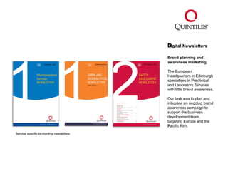 Digital Newsletters ﻿ Brand planning and awareness marketing.   The European Headquarters in Edinburgh specialises in Preclinical  and Laboratory Services with little brand awareness. Our task was to plan and integrate an ongoing brand awareness campaign to support the business development team, targeting Europe and the Pacific Rim. ﻿ Service specific bi-monthly newsletters 