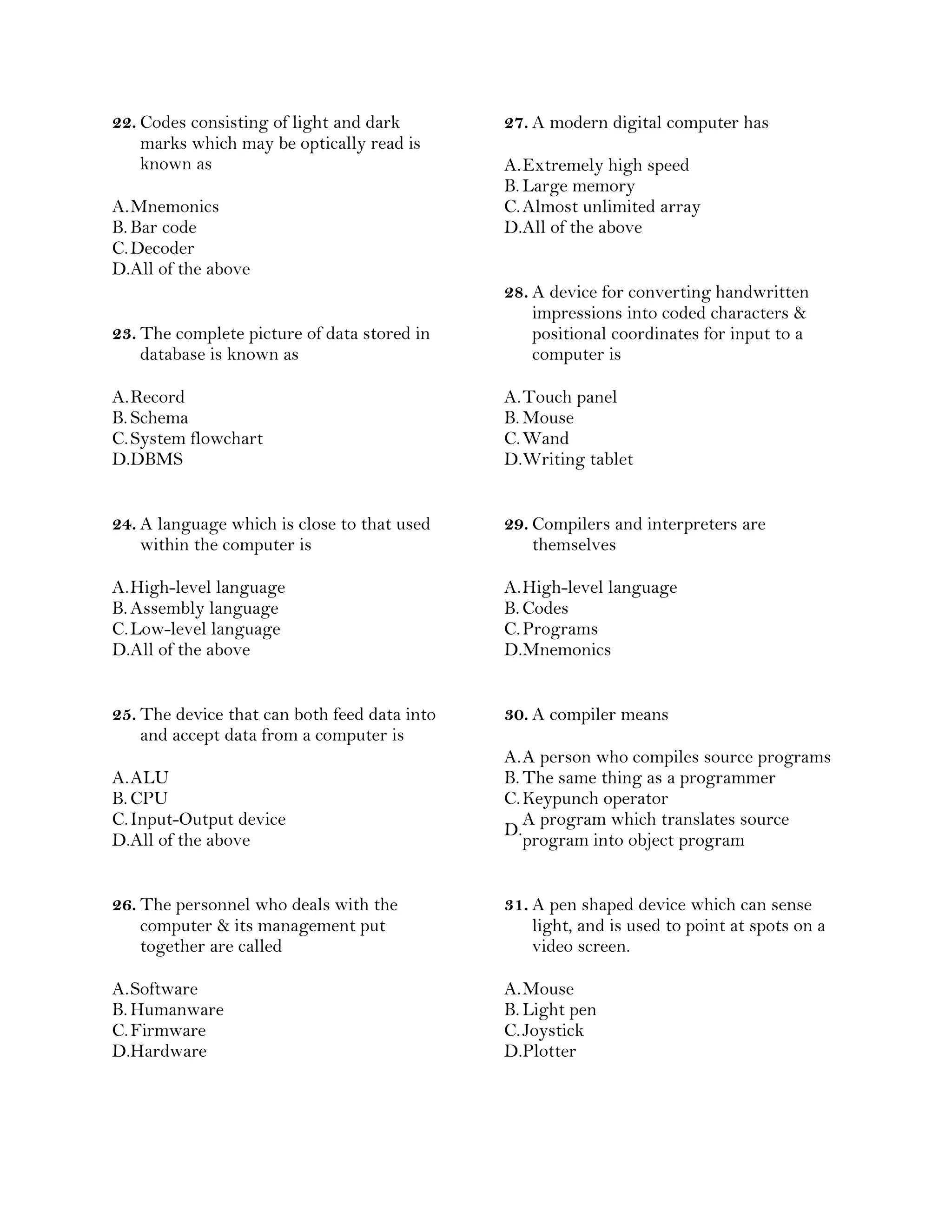 22. Codes consisting of light and dark
marks which may be optically read is
known as
A.Mnemonics
B. Bar code
C.Decoder
D.All of the above
23. The complete picture of data stored in
database is known as
A.Record
B. Schema
C.System flowchart
D.DBMS
24. A language which is close to that used
within the computer is
A.High-level language
B. Assembly language
C.Low-level language
D.All of the above
25. The device that can both feed data into
and accept data from a computer is
A.ALU
B. CPU
C.Input-Output device
D.All of the above
26. The personnel who deals with the
computer & its management put
together are called
A.Software
B. Humanware
C.Firmware
D.Hardware
27. A modern digital computer has
A.Extremely high speed
B. Large memory
C.Almost unlimited array
D.All of the above
28. A device for converting handwritten
impressions into coded characters &
positional coordinates for input to a
computer is
A.Touch panel
B. Mouse
C.Wand
D.Writing tablet
29. Compilers and interpreters are
themselves
A.High-level language
B. Codes
C.Programs
D.Mnemonics
30. A compiler means
A.A person who compiles source programs
B. The same thing as a programmer
C.Keypunch operator
D.
A program which translates source
program into object program
31. A pen shaped device which can sense
light, and is used to point at spots on a
video screen.
A.Mouse
B. Light pen
C.Joystick
D.Plotter
 