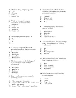 1. The brain of any computer system is
A. ALU
B. Memory
C. CPU
D. Control unit
2. Which part interprets program
instructions and initiate control
operations.
A. Input
B. Storage unit
C. Logic unit
D. Control unit
3. The binary system uses powers of
A. 2
B. 10
C. 8
D. 16
4. A computer program that converts
assembly language to machine language
is
A. Compiler
B. Interpreter
C. Assembler
D. Comparator
5. The time required for the fetching and
execution of one simple machine
instruction is
A. Delay time
B. CPU cycle
C. Real time
D. Seek time
6. Binary numbers need more places for
counting because
A. They are always big numbers
B. Any no. of 0's can be added in front of them
C. Binary base is small
D. 0's and l's have to be properly spaced apart
7. The section of the CPU that selects,
interprets and sees to the execution of
program instructions
A. Memory
B. Register unit
C. Control unit
D. ALU
8. A common boundary between two
systems is called
A. Interdiction
B. Interface
C. Surface
D. None of the above
9. The examination and changing of single
bits or small groups of his within a
word is called
A. Bit
B. Byte
C. Bit manipulation
D. Bit slice
10. Which computer has been designed to
be as compact as possible?
A. Mini
B. Super computer
C. Micro computer
D. Mainframe
11. Which method is used to connect a
remote computer?
A. Device
B. Dialup
C. Diagnostic
D. Logic circuit
 