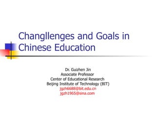 Changllenges and Goals in
Chinese Education

                 Dr. Guizhen Jin
               Associate Professor
        Center of Educational Research
      Beijing Institute of Technology (BIT)
              jgzh6688@bit.edu.cn
              jgzh1965@sina.com
 