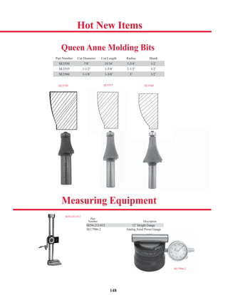 148
Hot New Items
Measuring Equipment
Part
Number Description
SE54-212-012 12˝ Height Gauge
SE17906-2 Analog Axial Preset Gauge
SE17906-2
SE54-212-012
SE54-212-012 12˝ Height Gauge
Queen Anne Molding Bits
Part Number Cut Diameter Cut Length Radius Shank
SE3550 7/8˝ 15/16˝ 1-3/4˝ 1/2˝
SE3555 1-1/2˝ 1-5/8˝ 2-1/2˝ 1/2˝
SE3560 1-1/8˝ 1-3/8˝ 3˝ 1/2˝
SE3550 SE3555 SE3560
 