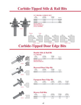 47
Double Stile & Rail Bit
1/2˝ SHANK
Part Cutting Cutting
Number Diameter Depth Pattern
SE6007 1-5/8˝ 3/8˝ Ogee
Bearing SBE125
Shim Kit SESK-012
Recessed Door Edge Bit
Part Cutting Cutting
Number Diameter Length Shank
SE6010 1-1/2˝ 1-3/16˝ 1/2˝
Drawer Pull Bits
Part Cutting Cutting Shank
Number Radius Diameter Length Diameter
SE6024 3/16˝ 3/4˝ 7/8˝ 1/2˝
SE6026 1/4˝ 1-1/2˝ 7/8˝ 1/2˝
European Door Edge Bit
Part Large Small Shank Overall
Number Diameter Diameter Diameter Length
SE6016 1-3/4˝ 5/8˝ 1/2˝ 2-3/8˝
1/2˝ SHANK • 2-PIECE SET
Part Cutting Cutting
Number Diameter Depth Pattern
SE6001 1-5/8˝ 1˝ Round
SE6002 1-5/8˝ 1˝ Ogee
SE6003 1-5/8˝ 1˝ Bead
Bearing SBE125
Shim Kit SESK-012
Groover SE6000G
SE6001
SE6016
SE6007
SE6010
SE6024
SE6001 1-5/8˝ 1˝ Round
Carbide-Tipped Stile & Rail Bits
Carbide-Tipped Door Edge Bits
SE6001 • Round
Stile Rail
SE6002 • Ogee
Stile Rail
SE6003 • Bead
Stile Rail
Stile Rail
g
SE6003 1-5/8˝ 1˝ Bead
SE6007 1-5/8˝ 3/8˝ Ogee
SE6010 1-1/2˝ 1-3/16˝ 1/2˝
SE6016 1-3/4˝ 5/8˝ 1/2˝ 2-3/8˝
SE6024 3/16˝ 3/4˝ 7/8˝ 1/2˝
Pattern Lope
 