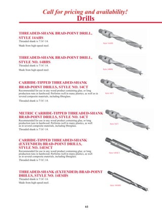 61
Drills
Call for pricing and availability!
Style 14AHS
THREADED-SHANK BRAD-POINT DRILL,
STYLE 14AHS
Threaded shank is 7/16˝-14.
Made from high-speed steel.
Style 14CT
THREADED-SHANK BRAD-POINT DRILL,
STYLE NO. 14BHS
Threaded shank is 7/16˝-14.
Made from high-speed steel.
CARBIDE-TIPPED THREADED-SHANK
BRAD-POINT DRILLS, STYLE NO. 14CT
Recommended for use in any wood product containing glue, or long
production runs in hardwood. Performs well in many plastics, as well as in
several composite materials, including ﬁberglass.
Threaded shank is 7/16˝-14.
Style 14BHS
Style 14ESHS
Style 14CT
METRIC CARBIDE-TIPPED THREADED-SHANK
BRAD-POINT DRILLS, STYLE NO. 14CT
Recommended for use in any wood product containing glue, or long
production runs in hardwood. Performs well in many plastics, as well
as in several composite materials, including ﬁberglass.
Threaded shank is 7/16˝-14.
CARBIDE-TIPPED THREADED-SHANK
(EXTENDED) BRAD-POINT DRILLS,
STYLE NO. 14ESCT
Recommended for use in any wood product containing glue, or long
production runs in hardwood. Performs well in many plastics, as well
as in several composite materials, including ﬁberglass.
Threaded shank is 7/16˝-14.
THREADED-SHANK (EXTENDED) BRAD-POINT
DRILLS, STYLE NO. 14ESHS
Threaded shank is 7/16˝-14.
Made from high-speed steel.
Style 14ESCT
 