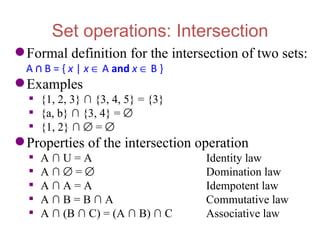 Set operations: Intersection
 Formal definition for the intersection of two sets:
  A ∩ B = { x | x ∈ A and x ∈ B }
 Examples
   {1, 2, 3} ∩ {3, 4, 5} = {3}
   {a, b} ∩ {3, 4} = ∅
   {1, 2} ∩ ∅ = ∅
 Properties of the intersection operation
     A∩U=A                         Identity law
     A∩∅=∅                         Domination law
     A∩A=A                         Idempotent law
     A∩B=B∩A                       Commutative law
     A ∩ (B ∩ C) = (A ∩ B) ∩ C     Associative law
 