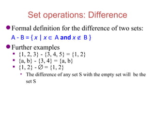 Set operations: Difference
 Formal definition for the difference of two sets:
  A - B = { x | x ∈ A and x ∉ B }
 Further examples
   {1, 2, 3} - {3, 4, 5} = {1, 2}
   {a, b} - {3, 4} = {a, b}
   {1, 2} - ∅ = {1, 2}
     • The difference of any set S with the empty set will be the
       set S
 