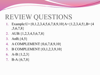 REVIEW QUESTIONS
1. Example:U={0,1,2,3,4,5,6,7,8,9,10}A={1,2,3,4,5},B={4
,5,6,7,8}
2. AUB:{1,2,3,4,5,6,7,8}
3. AnB;{4,5}
4. A COMPLEMENT:{0,6,7,8,9,10}
5. B COMPLEMENT:{O,1,2,3,9,10}
6. A-B:{1,2,3}
7. B-A:{6,7,8}
 