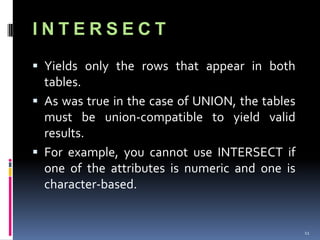 INTERSECT
 Yields only the rows that appear in both
  tables.
 As was true in the case of UNION, the tables
  must be union-compatible to yield valid
  results.
 For example, you cannot use INTERSECT if
  one of the attributes is numeric and one is
  character-based.


                                                 11
 