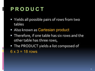 PRODUCT
 Yields all possible pairs of rows from two
  tables
 Also known as Cartesian product
 Therefore, if one table has six rows and the
  other table has three rows,
 The PRODUCT yields a list composed of
6 x 3 = 18 rows



                                                 15
 