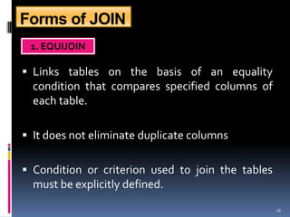 Forms of JOIN
 1. EQUIJOIN

 Links tables on the basis of an equality
  condition that compares specified columns of
  each table.

 It does not eliminate duplicate columns


 Condition or criterion used to join the tables
  must be explicitly defined.
                                                   26
 