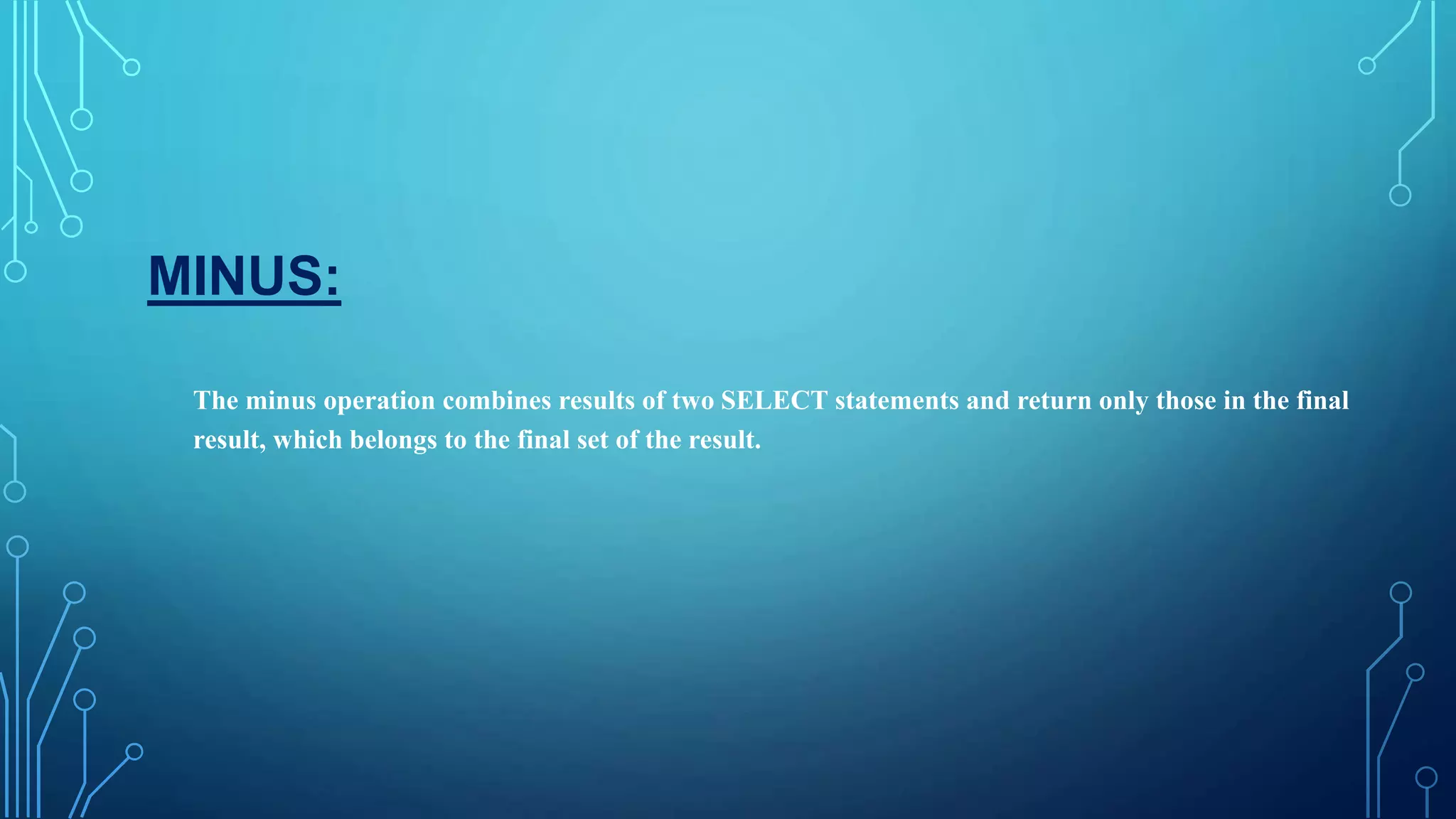 MINUS:
The minus operation combines results of two SELECT statements and return only those in the final
result, which belongs to the final set of the result.
 