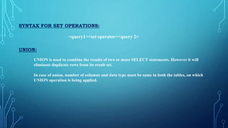SYNTAX FOR SET OPERATIONS:
<query1><set operator><query 2>
UNION:
UNION is used to combine the results of two or more SELECT statements. However it will
eliminate duplicate rows from its result set.
In case of union, number of columns and data type must be same in both the tables, on which
UNION operation is being applied.
 