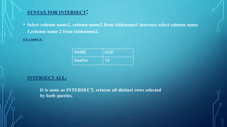SYNTAX FOR INTERSECT:
• Select column name1, column name2 from tablename1 intersect select column name
1,column name 2 from tablename2.
EXAMPLE:
INTERSECT ALL:
It is same as INTERSECT, returns all distinct rows selected
by both queries.
NAME AGE
Seetha 19
 