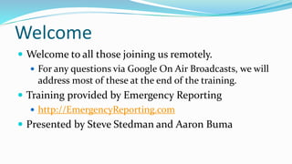 Welcome
 Welcome to all those joining us remotely.
 For any questions via Google On Air Broadcasts, we will
address most of these at the end of the training.
 Training provided by Emergency Reporting
 http://EmergencyReporting.com
 Presented by Steve Stedman and Aaron Buma
 