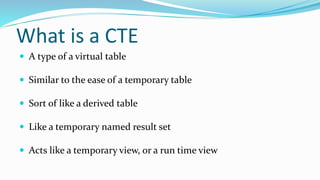  A type of a virtual table
 Similar to the ease of a temporary table
 Sort of like a derived table
 Like a temporary named result set
 Acts like a temporary view, or a run time view
What is a CTE
 