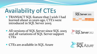 Availability of CTEs
 TRANSACT SQL feature that I wish I had
learned about 10 years ago, CTE’s were
introduced in SQL Server 2005
 All versions of SQL Server since SQL 2005
and all variations of SQL Server support
CTEs
 CTEs are available in SQL Azure
 