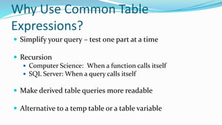 Why Use Common Table
Expressions?
 Simplify your query – test one part at a time
 Recursion
 Computer Science: When a function calls itself
 SQL Server: When a query calls itself
 Make derived table queries more readable
 Alternative to a temp table or a table variable
 