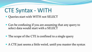 CTE Syntax - WITH
 Queries start with WITH not SELECT
 Can be confusing if you are assuming that any query to
select data would start with a SELECT
 The scope of the CTE is confined to a single query
 A CTE just seems a little weird, until you master the syntax
 