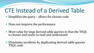 CTE Instead of a Derived Table
 Simplifies the query – allows for cleaner code
 Does not improve the performance
 More value for large derived table queries in that the TSQL
is cleaner and easier to read and understand
 Eliminates accidents by duplicating derived table queries
TSQL code
 