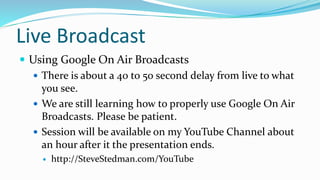 Live Broadcast
 Using Google On Air Broadcasts
 There is about a 40 to 50 second delay from live to what
you see.
 We are still learning how to properly use Google On Air
Broadcasts. Please be patient.
 Session will be available on my YouTube Channel about
an hour after it the presentation ends.
 http://SteveStedman.com/YouTube
 
