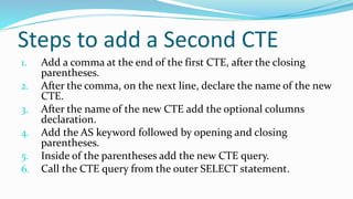 Steps to add a Second CTE
1. Add a comma at the end of the first CTE, after the closing
parentheses.
2. After the comma, on the next line, declare the name of the new
CTE.
3. After the name of the new CTE add the optional columns
declaration.
4. Add the AS keyword followed by opening and closing
parentheses.
5. Inside of the parentheses add the new CTE query.
6. Call the CTE query from the outer SELECT statement.
 