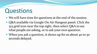 Questions
 We will have time for questions at the end of the session.
 Q&A available via Google On Air Hangout panel. Click the
3x3 grid icon near the top right, then select Q&A to see
what people are asking, or to ask your own question.
 When you ask a question, it shows up for us about 40 to 50
seconds delayed.
 