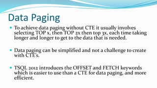 Data Paging
 To achieve data paging without CTE it usually involves
selecting TOP x, then TOP 2x then top 3x, each time taking
longer and longer to get to the data that is needed.
 Data paging can be simplified and not a challenge to create
with CTE’s.
 TSQL 2012 introduces the OFFSET and FETCH keywords
which is easier to use than a CTE for data paging, and more
efficient.
 