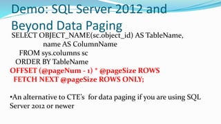 Demo: SQL Server 2012 and
Beyond Data Paging
SELECT OBJECT_NAME(sc.object_id) AS TableName,
name AS ColumnName
FROM sys.columns sc
ORDER BY TableName
OFFSET (@pageNum - 1) * @pageSize ROWS
FETCH NEXT @pageSize ROWS ONLY;
•An alternative to CTE’s for data paging if you are using SQL
Server 2012 or newer
 