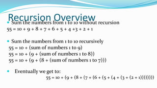 Recursion Overview Sum the numbers from 1 to 10 without recursion
55 = 10 + 9 + 8 + 7 + 6 + 5 + 4 +3 + 2 + 1
 Sum the numbers from 1 to 10 recursively
55 = 10 + (sum of numbers 1 to 9)
55 = 10 + (9 + (sum of numbers 1 to 8))
55 = 10 + (9 + (8 + (sum of numbers 1 to 7)))
 Eventually we get to:
55 = 10 + (9 + (8 + (7 + (6 + (5 + (4 + (3 + (2 + 1))))))))
 