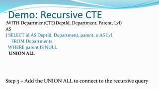 Demo: Recursive CTE
;WITH DepartmentCTE(DeptId, Department, Parent, Lvl)
AS
( SELECT id AS DeptId, Department, parent, 0 AS Lvl
FROM Departments
WHERE parent IS NULL
UNION ALL
Step 3 – Add the UNION ALL to connect to the recursive query
 