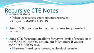 Recursive CTE Notes Recursion stops
 When the recursive query produces no results
 Or specify MAXRECURSION
 Using TSQL functions for recursion allows for 32 levels of
recursion
 Using CTE for recursion allows for 32767 levels of recursion in
the MAXRECURSION option, but much more if you set
MAXRECURSION to 0.
 I have confirmed up to 100,000,000 levels of recursion.
 