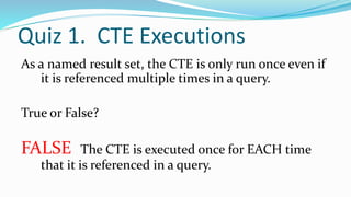Quiz 1. CTE Executions
As a named result set, the CTE is only run once even if
it is referenced multiple times in a query.
True or False?
FALSE The CTE is executed once for EACH time
that it is referenced in a query.
 