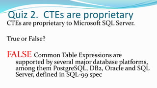 Quiz 2. CTEs are proprietary
CTEs are proprietary to Microsoft SQL Server.
True or False?
FALSE Common Table Expressions are
supported by several major database platforms,
among them PostgreSQL, DB2, Oracle and SQL
Server, defined in SQL-99 spec
 