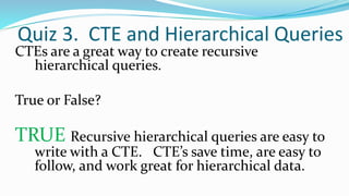 Quiz 3. CTE and Hierarchical Queries
CTEs are a great way to create recursive
hierarchical queries.
True or False?
TRUE Recursive hierarchical queries are easy to
write with a CTE. CTE’s save time, are easy to
follow, and work great for hierarchical data.
 