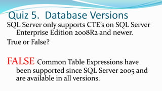 Quiz 5. Database Versions
SQL Server only supports CTE’s on SQL Server
Enterprise Edition 2008R2 and newer.
True or False?
FALSE Common Table Expressions have
been supported since SQL Server 2005 and
are available in all versions.
 