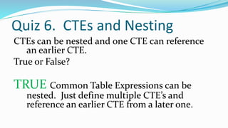 Quiz 6. CTEs and Nesting
CTEs can be nested and one CTE can reference
an earlier CTE.
True or False?
TRUE Common Table Expressions can be
nested. Just define multiple CTE’s and
reference an earlier CTE from a later one.
 