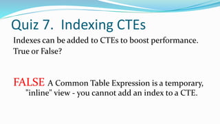 Quiz 7. Indexing CTEs
Indexes can be added to CTEs to boost performance.
True or False?
FALSE A Common Table Expression is a temporary,
"inline" view - you cannot add an index to a CTE.
 