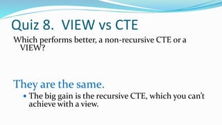 Quiz 8. VIEW vs CTE
Which performs better, a non-recursive CTE or a
VIEW?
They are the same.
 The big gain is the recursive CTE, which you can’t
achieve with a view.
 